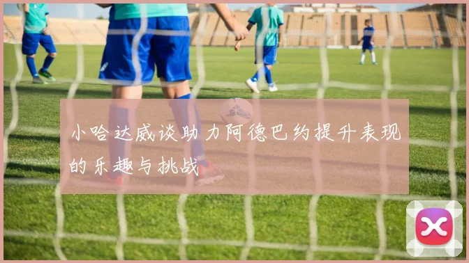 小哈达威谈助力阿德巴约提升表现的乐趣与挑战