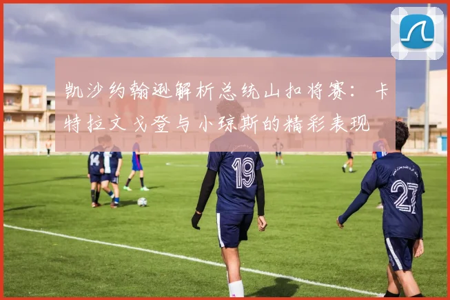 凯沙约翰逊解析总统山扣将赛：卡特拉文戈登与小琼斯的精彩表现