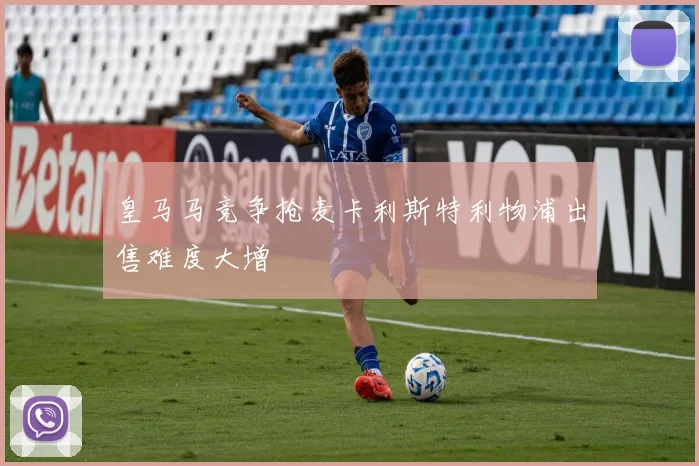皇马马竞争抢麦卡利斯特利物浦出售难度大增