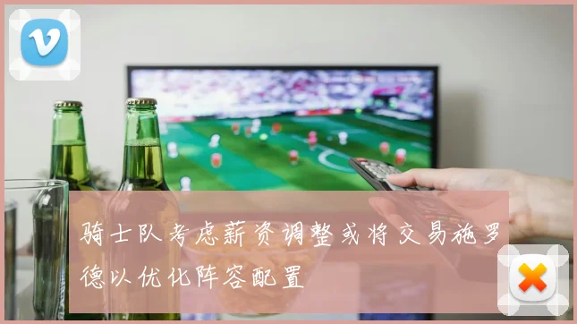 骑士队考虑薪资调整或将交易施罗德以优化阵容配置