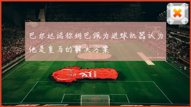 巴尔达诺称姆巴佩为进球机器认为他是皇马的解决方案