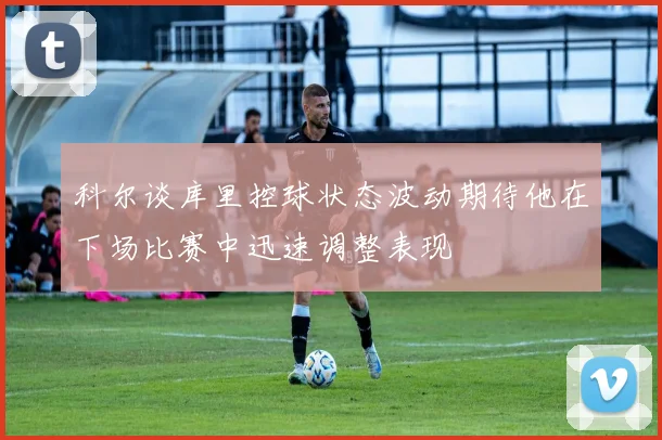 科尔谈库里控球状态波动期待他在下场比赛中迅速调整表现