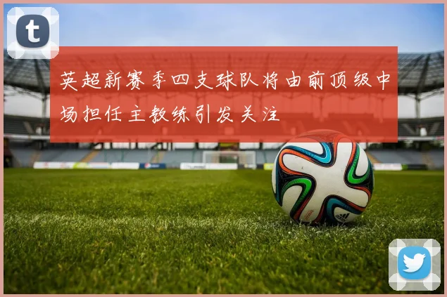 英超新赛季四支球队将由前顶级中场担任主教练引发关注