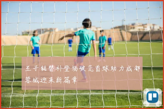 王子铭替补登场破荒首球助力成都蓉城迎来新篇章
