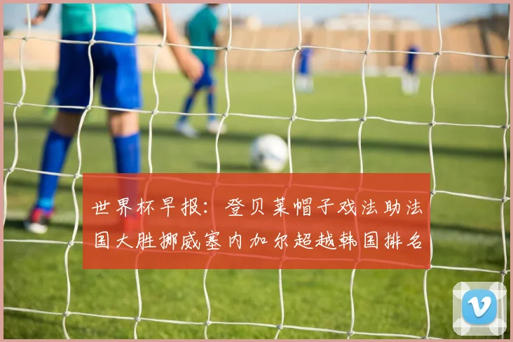 世界杯早报：登贝莱帽子戏法助法国大胜挪威塞内加尔超越韩国排名提升