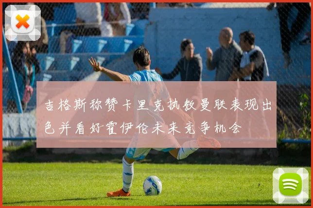吉格斯称赞卡里克执教曼联表现出色并看好霍伊伦未来竞争机会