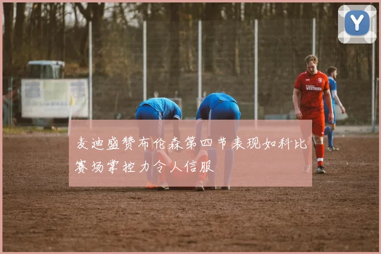 麦迪盛赞布伦森第四节表现如科比赛场掌控力令人信服