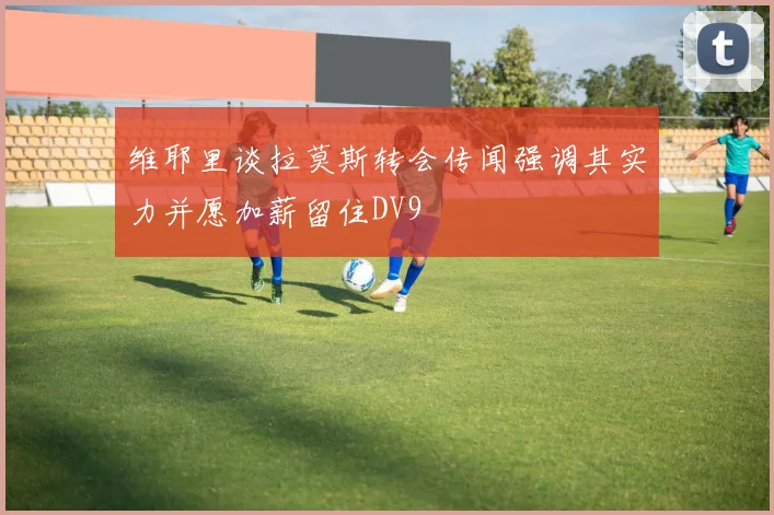 维耶里谈拉莫斯转会传闻强调其实力并愿加薪留住DV9