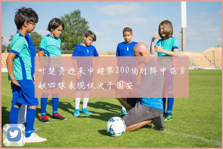 叶楚贵迎来中超第200场对阵申花贡献四球表现仅次于国安