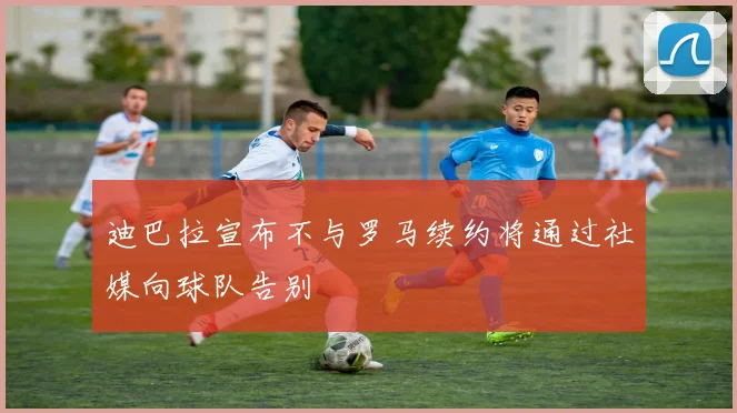 迪巴拉宣布不与罗马续约将通过社媒向球队告别