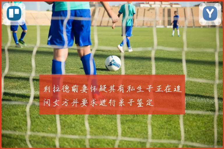 利拉德前妻怀疑其有私生子正在追问女方并要求进行亲子鉴定
