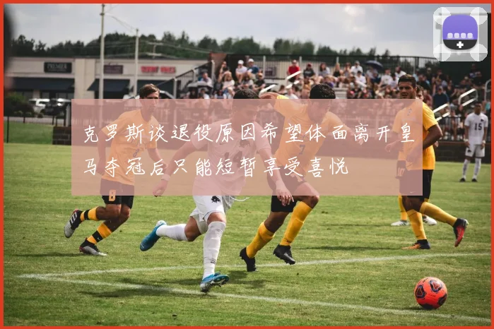 克罗斯谈退役原因希望体面离开皇马夺冠后只能短暂享受喜悦