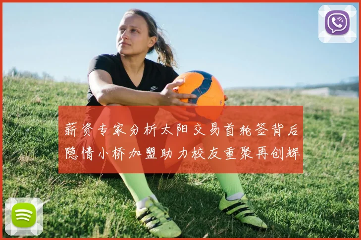 薪资专家分析太阳交易首轮签背后隐情小桥加盟助力校友重聚再创辉煌