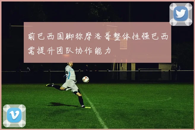 前巴西国脚称摩洛哥整体性强巴西需提升团队协作能力