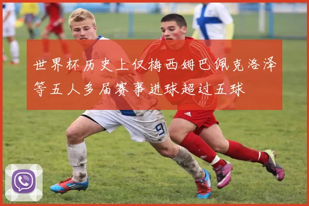 世界杯历史上仅梅西姆巴佩克洛泽等五人多届赛事进球超过五球
