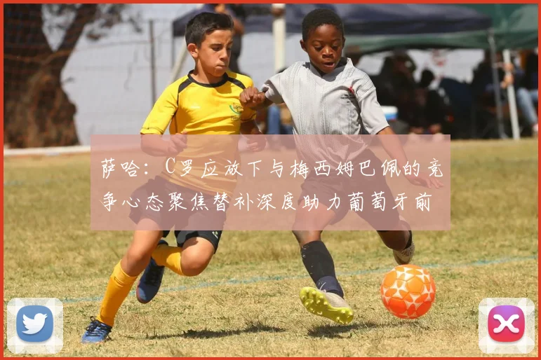 萨哈：C罗应放下与梅西姆巴佩的竞争心态聚焦替补深度助力葡萄牙前行