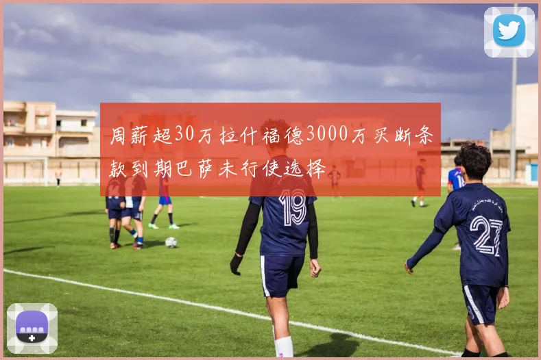 周薪超30万拉什福德3000万买断条款到期巴萨未行使选择