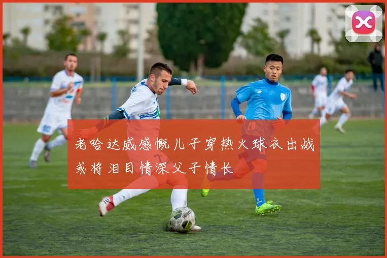 老哈达威感慨儿子穿热火球衣出战或将泪目情深父子情长