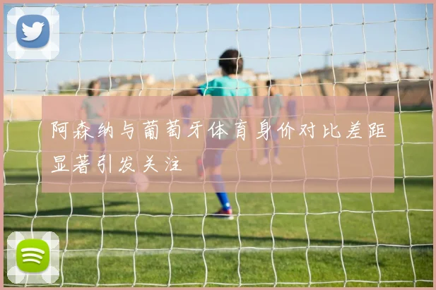阿森纳与葡萄牙体育身价对比差距显著引发关注