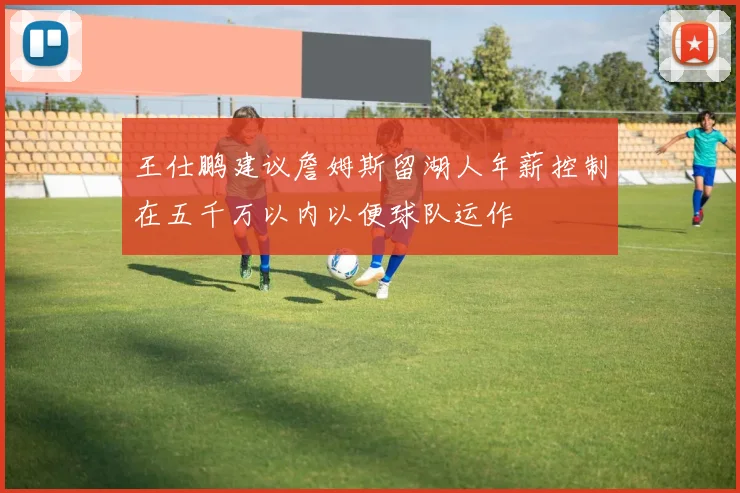 王仕鹏建议詹姆斯留湖人年薪控制在五千万以内以便球队运作