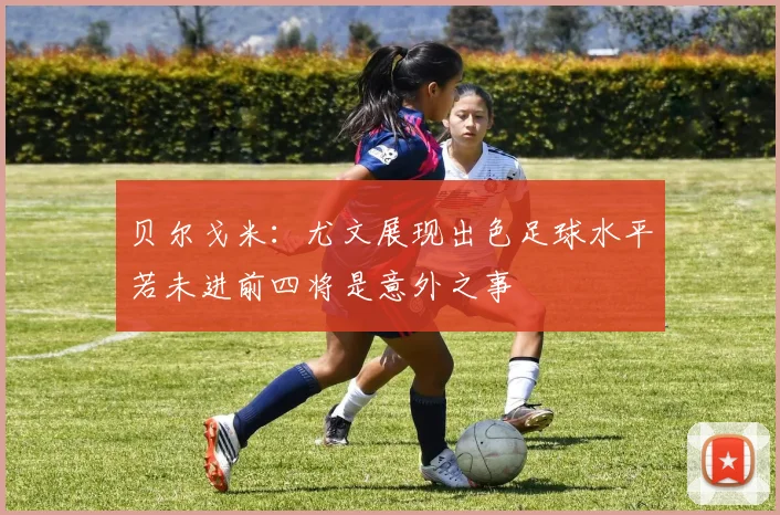 贝尔戈米：尤文展现出色足球水平若未进前四将是意外之事