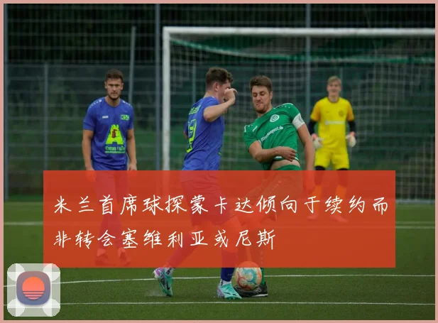 米兰首席球探蒙卡达倾向于续约而非转会塞维利亚或尼斯