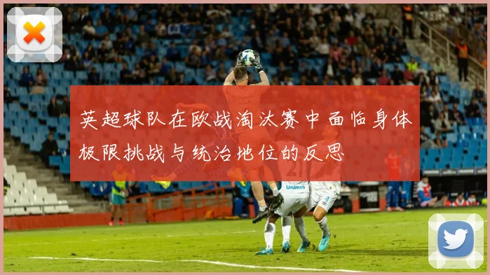 英超球队在欧战淘汰赛中面临身体极限挑战与统治地位的反思