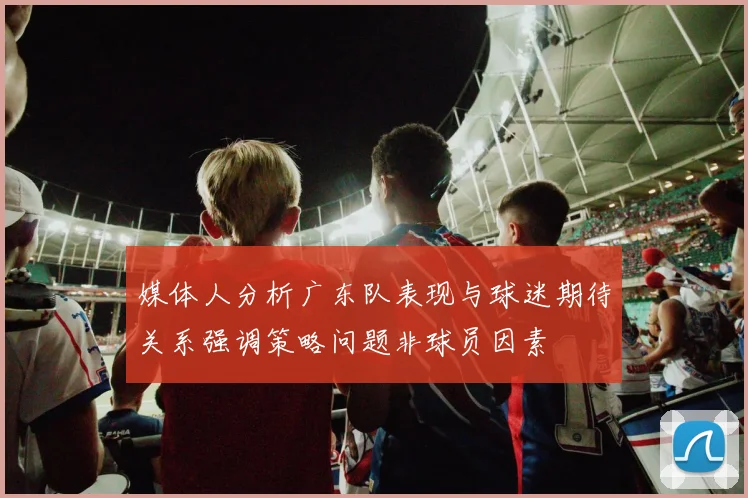 媒体人分析广东队表现与球迷期待关系强调策略问题非球员因素