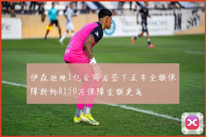 伊森拒绝1亿合同后签下五年全额保障新约8150万保障金额更高